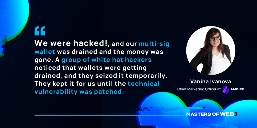 “We were hacked, and our multi-sig wallet was drained and the money was gone. A group of white hat hackers noticed that wallets were getting drained, and they seized it temporarily. They kept it for us until the technical vulnerability was patched.” — Vanina Ivanova on Masters of Web3 Podcast by Transak