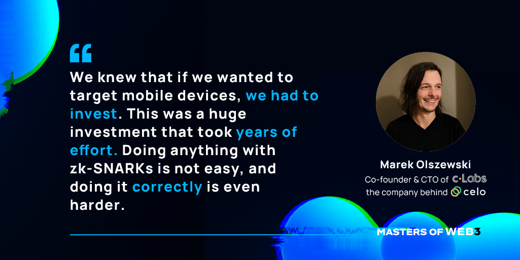 “We knew that if we wanted to target mobile devices, we had to invest. This was a huge investment that took years of effort. Doing anything with zk-SNARKs is not easy, and doing it correctly is even harder.” — Marek Olszewski on Masters of Web3 Podcast by Transak