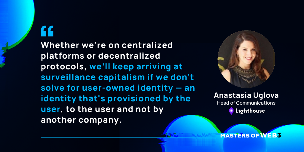 “Whether we're on centralized platforms or decentralized protocols, we’ll keep arriving at surveillance capitalism if we don't solve for user-owned identity — an identity that's provisioned by the user, to the user and not by another company.” - Anastasia Uglova on Masters of Web3 Podcast by Transak